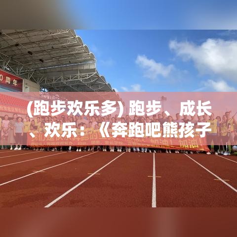 (跑步欢乐多) 跑步、成长、欢乐：《奔跑吧熊孩子》揭示家庭教育中的快乐与挑战